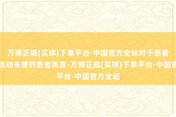 万博正规(买球)下单平台·中国官方全站对于患者尤其是活动未便的患者而言-万博正规(买球)下单平台·中国官方全站