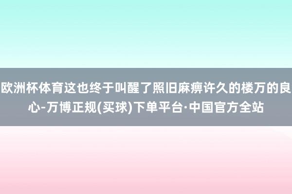 欧洲杯体育这也终于叫醒了照旧麻痹许久的楼万的良心-万博正规(买球)下单平台·中国官方全站
