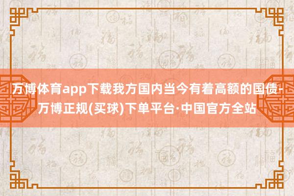 万博体育app下载我方国内当今有着高额的国债-万博正规(买球)下单平台·中国官方全站