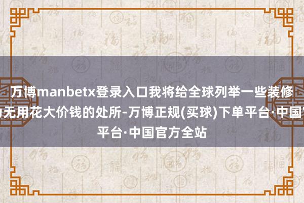 万博manbetx登录入口我将给全球列举一些装修中我认为无用花大价钱的处所-万博正规(买球)下单平台·中国官方全站