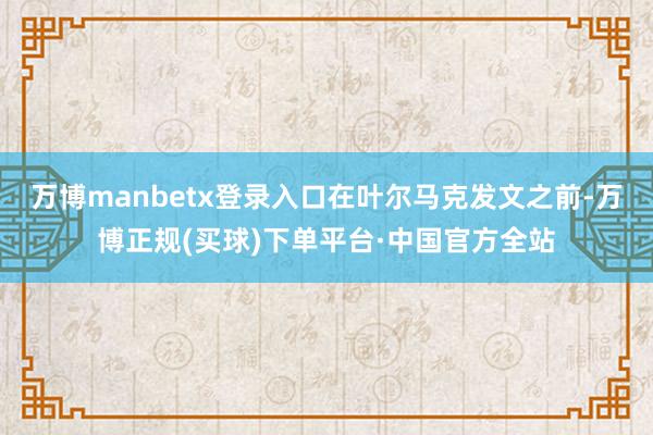 万博manbetx登录入口　　在叶尔马克发文之前-万博正规(买球)下单平台·中国官方全站