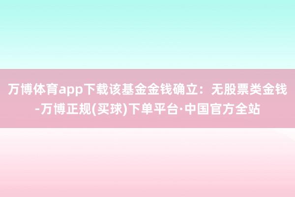 万博体育app下载该基金金钱确立：无股票类金钱-万博正规(买球)下单平台·中国官方全站
