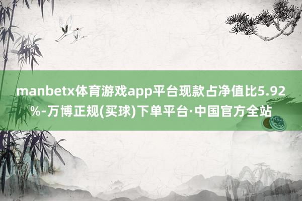 manbetx体育游戏app平台现款占净值比5.92%-万博正规(买球)下单平台·中国官方全站