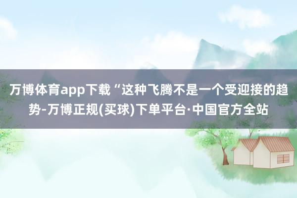 万博体育app下载　　“这种飞腾不是一个受迎接的趋势-万博正规(买球)下单平台·中国官方全站