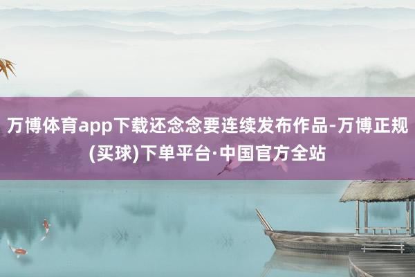 万博体育app下载还念念要连续发布作品-万博正规(买球)下单平台·中国官方全站