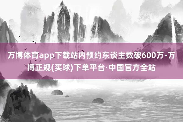 万博体育app下载站内预约东谈主数破600万-万博正规(买球)下单平台·中国官方全站