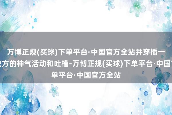 万博正规(买球)下单平台·中国官方全站并穿插一些那时我方的神气活动和吐槽-万博正规(买球)下单平台·中国官方全站