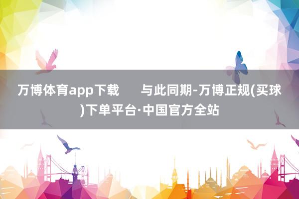 万博体育app下载      与此同期-万博正规(买球)下单平台·中国官方全站