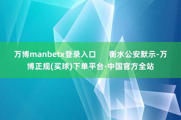万博manbetx登录入口      衡水公安默示-万博正规(买球)下单平台·中国官方全站