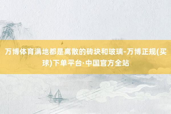 万博体育满地都是离散的砖块和玻璃-万博正规(买球)下单平台·中国官方全站