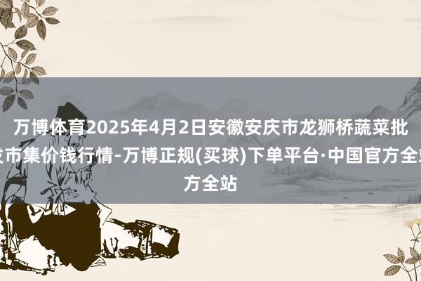 万博体育2025年4月2日安徽安庆市龙狮桥蔬菜批发市集价钱行情-万博正规(买球)下单平台·中国官方全站