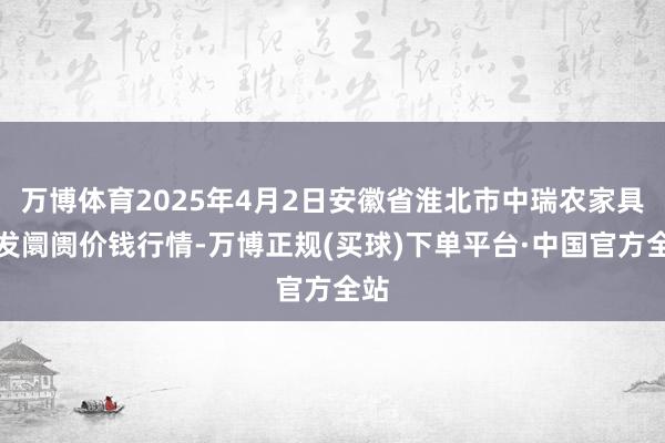 万博体育2025年4月2日安徽省淮北市中瑞农家具批发阛阓价钱行情-万博正规(买球)下单平台·中国官方全站