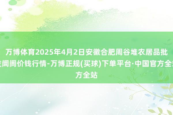 万博体育2025年4月2日安徽合肥周谷堆农居品批发阛阓价钱行情-万博正规(买球)下单平台·中国官方全站