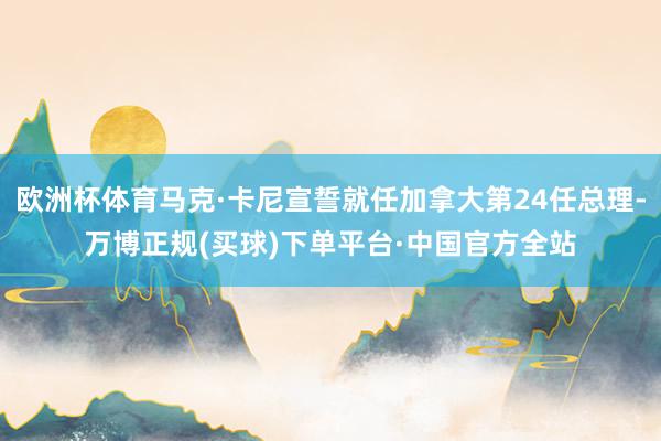欧洲杯体育马克·卡尼宣誓就任加拿大第24任总理-万博正规(买球)下单平台·中国官方全站