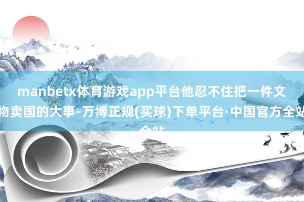 manbetx体育游戏app平台他忍不住把一件文物卖国的大事-万博正规(买球)下单平台·中国官方全站