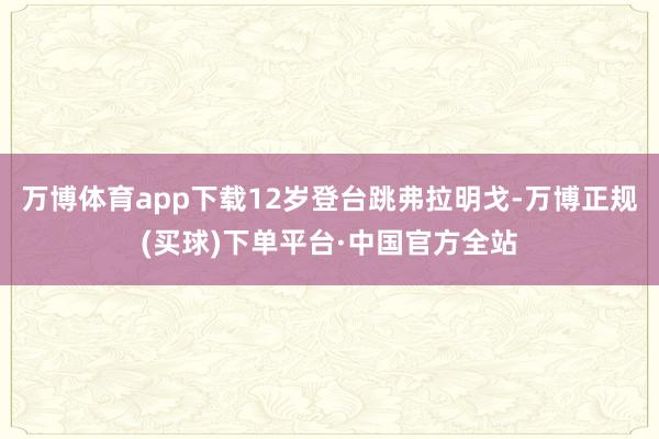 万博体育app下载12岁登台跳弗拉明戈-万博正规(买球)下单平台·中国官方全站