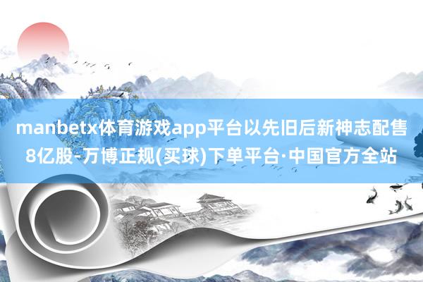 manbetx体育游戏app平台以先旧后新神志配售8亿股-万博正规(买球)下单平台·中国官方全站
