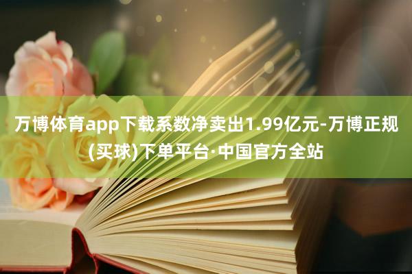 万博体育app下载系数净卖出1.99亿元-万博正规(买球)下单平台·中国官方全站