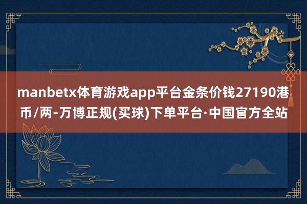 manbetx体育游戏app平台金条价钱27190港币/两-万博正规(买球)下单平台·中国官方全站