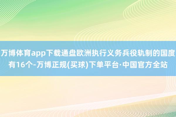 万博体育app下载通盘欧洲执行义务兵役轨制的国度有16个-万博正规(买球)下单平台·中国官方全站