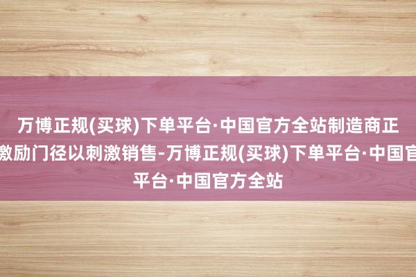 万博正规(买球)下单平台·中国官方全站制造商正在提供激励门径以刺激销售-万博正规(买球)下单平台·中国官方全站
