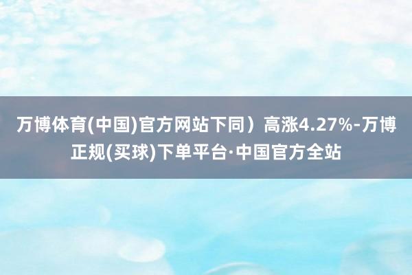 万博体育(中国)官方网站下同）高涨4.27%-万博正规(买球)下单平台·中国官方全站