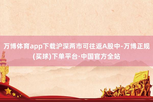 万博体育app下载沪深两市可往返A股中-万博正规(买球)下单平台·中国官方全站