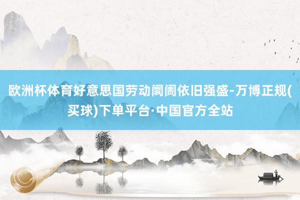 欧洲杯体育好意思国劳动阛阓依旧强盛-万博正规(买球)下单平台·中国官方全站