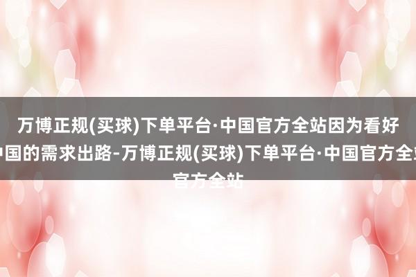万博正规(买球)下单平台·中国官方全站因为看好中国的需求出路-万博正规(买球)下单平台·中国官方全站