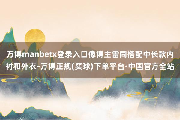 万博manbetx登录入口像博主雷同搭配中长款内衬和外衣-万博正规(买球)下单平台·中国官方全站