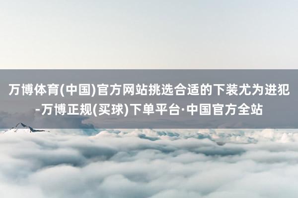 万博体育(中国)官方网站挑选合适的下装尤为进犯-万博正规(买球)下单平台·中国官方全站