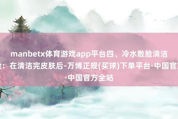 manbetx体育游戏app平台四、冷水敷脸清洁后敷脸：在清洁完皮肤后-万博正规(买球)下单平台·中国官方全站