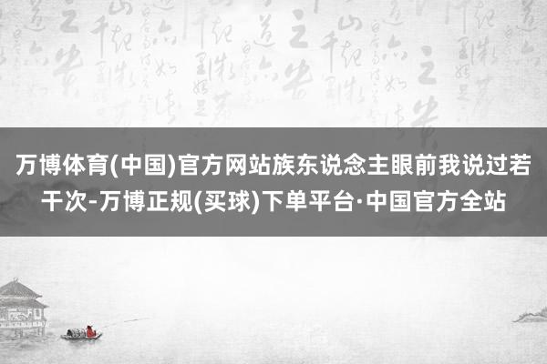 万博体育(中国)官方网站族东说念主眼前我说过若干次-万博正规(买球)下单平台·中国官方全站