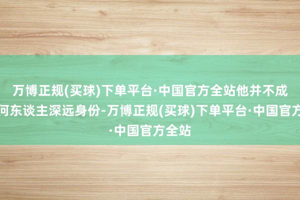 万博正规(买球)下单平台·中国官方全站他并不成对任何东谈主深远身份-万博正规(买球)下单平台·中国官方全站