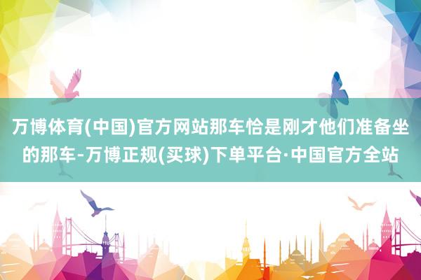 万博体育(中国)官方网站那车恰是刚才他们准备坐的那车-万博正规(买球)下单平台·中国官方全站