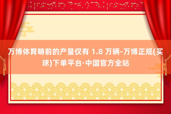 万博体育畴前的产量仅有 1.8 万辆-万博正规(买球)下单平台·中国官方全站