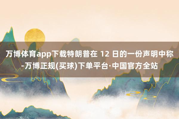 万博体育app下载特朗普在 12 日的一份声明中称-万博正规(买球)下单平台·中国官方全站