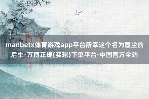 manbetx体育游戏app平台所幸这个名为墨尘的后生-万博正规(买球)下单平台·中国官方全站