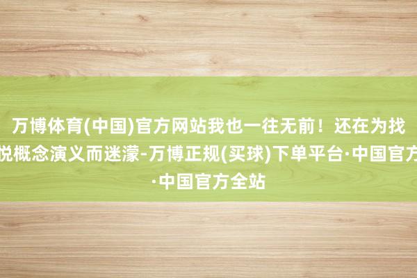 万博体育(中国)官方网站我也一往无前！还在为找不到悦概念演义而迷濛-万博正规(买球)下单平台·中国官方全站