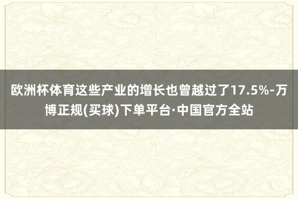 欧洲杯体育这些产业的增长也曾越过了17.5%-万博正规(买球)下单平台·中国官方全站