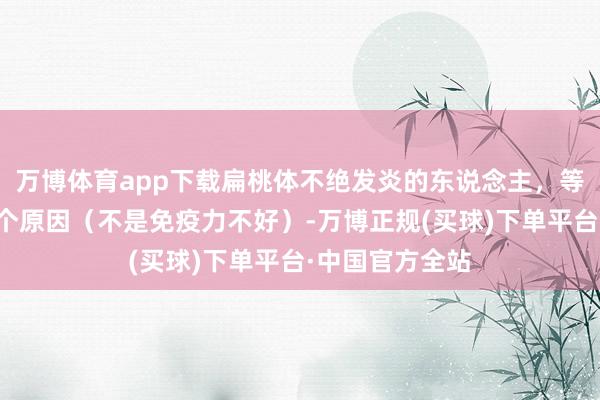 万博体育app下载扁桃体不绝发炎的东说念主，等闲齐是因为这个原因（不是免疫力不好）-万博正规(买球)下单平台·中国官方全站