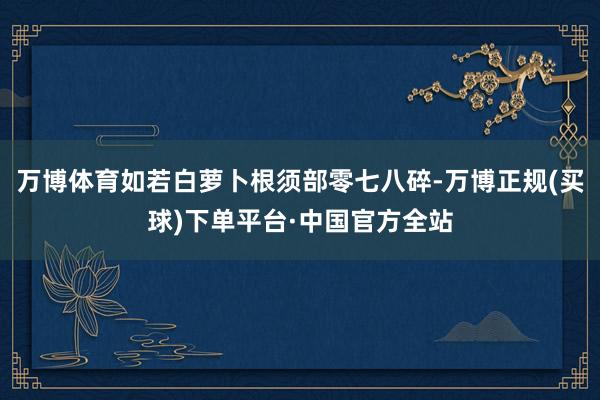 万博体育如若白萝卜根须部零七八碎-万博正规(买球)下单平台·中国官方全站