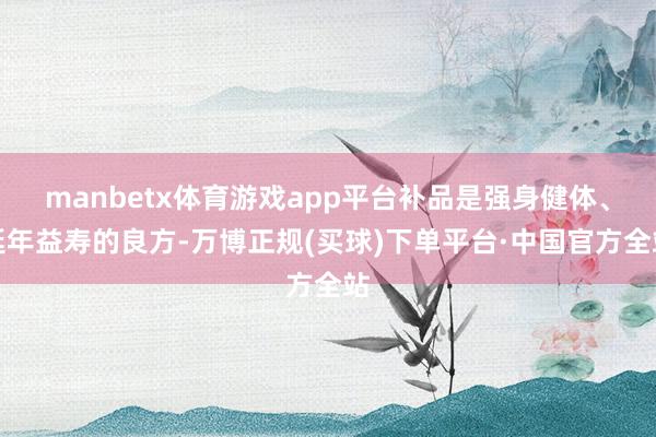 manbetx体育游戏app平台补品是强身健体、延年益寿的良方-万博正规(买球)下单平台·中国官方全站