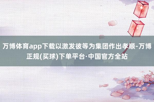 万博体育app下载以激发彼等为集团作出孝顺-万博正规(买球)下单平台·中国官方全站