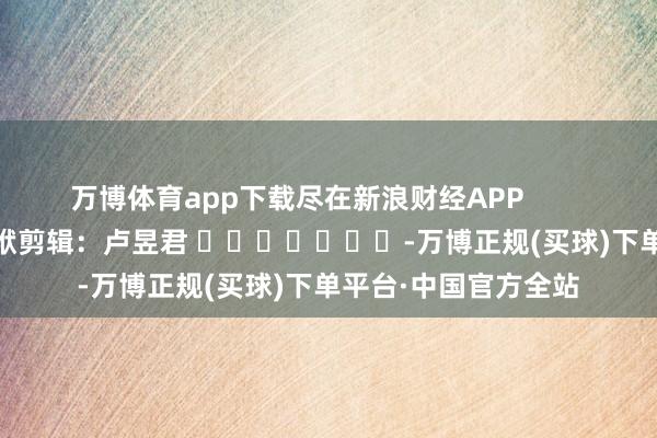 万博体育app下载尽在新浪财经APP            						包袱剪辑：卢昱君 							-万博正规(买球)下单平台·中国官方全站