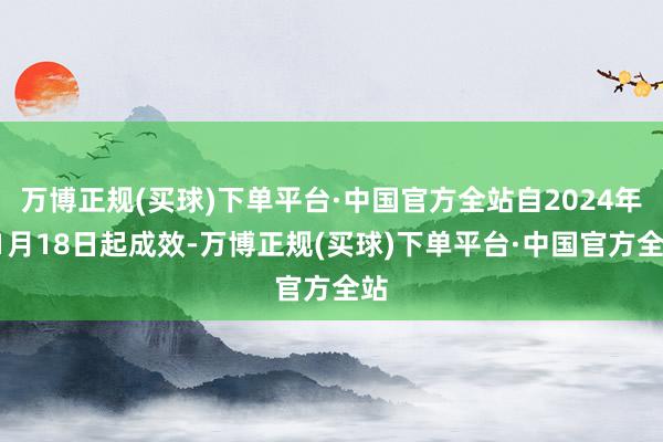 万博正规(买球)下单平台·中国官方全站自2024年11月18日起成效-万博正规(买球)下单平台·中国官方全站