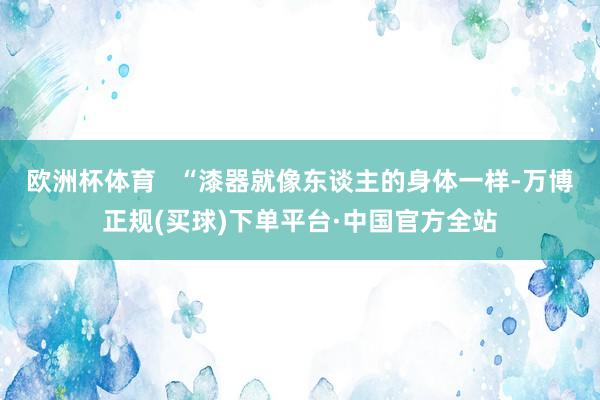 欧洲杯体育   “漆器就像东谈主的身体一样-万博正规(买球)下单平台·中国官方全站