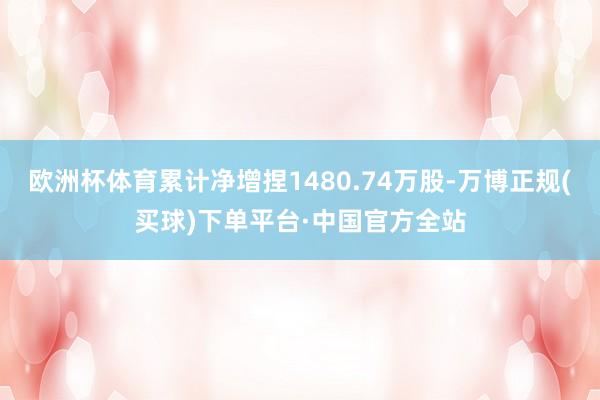 欧洲杯体育累计净增捏1480.74万股-万博正规(买球)下单平台·中国官方全站