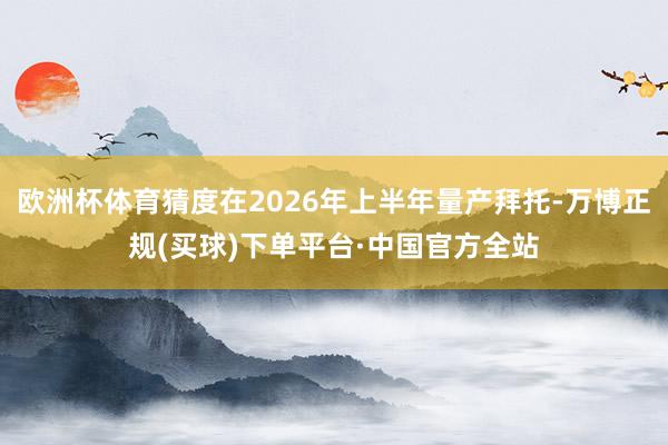 欧洲杯体育猜度在2026年上半年量产拜托-万博正规(买球)下单平台·中国官方全站