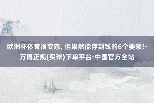 欧洲杯体育很变态, 但果然能存到钱的6个要领!-万博正规(买球)下单平台·中国官方全站